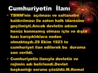 Cumhuriyetin  İlanı TBMM’nin  açılması ve saltanatın kaldırılması ile zaten halk idaresine geçilmişti.Ancak devletin adının henüz konmamış olması içte ve dışta bazı karışıklıklara neden olmaktaydı.29 Ekim 1923 te cumhuriyet ilan edilerek bu  duruma  son verildi. Cumhuriyetin ilanıyla devletin ve rejimin adı belirlendi.Devlet başkanlığı sorunu çözüldü.M.Kemal ilk cumhurbaşkanı seçildi. 