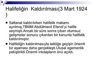Halifeliğin  Kaldırılması(3 Mart 1924 )  Saltanat kaldırılırken halifelik makamı ayrılmış,TBMM Abdülmecit Efendi’yi halife seçmişti.Ancak bir süre sonra çıkan olumsuz gelişmeler sonucu çıkarılan bir kanunla halifelik kaldırılmıştır. Halifeliğin kaldırılmasıyla laikliğe geçişin önemli bir aşaması daha gerçekleşti.Ulusal egemenlik pekiştirildi.Önemli inkılapların önü açıldı. 