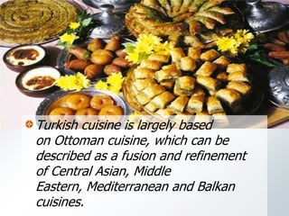 Turkish cuisine is largely based
on Ottoman cuisine, which can be
described as a fusion and refinement
of Central Asian, Middle
Eastern, Mediterranean and Balkan
cuisines.
 