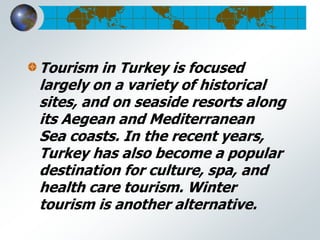 Tourism in Turkey is focused
largely on a variety of historical
sites, and on seaside resorts along
its Aegean and Mediterranean
Sea coasts. In the recent years,
Turkey has also become a popular
destination for culture, spa, and
health care tourism. Winter
tourism is another alternative.
 