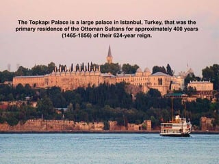 The Topkapı Palace is a large palace in Istanbul, Turkey, that was the
primary residence of the Ottoman Sultans for approximately 400 years
(1465-1856) of their 624-year reign.
 