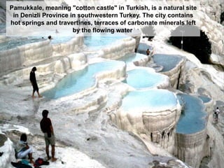 Pamukkale, meaning "cotton castle" in Turkish, is a natural site
in Denizli Province in southwestern Turkey. The city contains
hot springs and travertines, terraces of carbonate minerals left
by the flowing water.
 