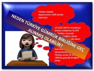 Türkiye adaylık başvurusunu 1959 yılında yapmıştır. 12 Eylül 1963’te imzalanan Ankara anlaşması ile AET ile Türkiye arasında gümrük birliğine dayalı ortaklık kuruldu.(ilk adım) İstenenleri 1976 da tamamlaması gereken Türkiye ancak 10 ocak 1996’da gümrük birliğine alındı. NEDEN TÜRKİYE GÜMRÜK BİRLİĞİNE GEÇ ALINMIŞ OLABİLİR? 