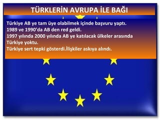 TÜRKLERİN AVRUPA İLE BAĞI Türkiye AB ye tam üye olabilmek içinde başvuru yaptı. 1989 ve 1990’da AB den red geldi. 1997 yılında 2000 yılında AB ye katılacak ülkeler arasında  Türkiye yoktu. Türkiye sert tepki gösterdi.İlişkiler askıya alındı. 
