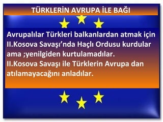 TÜRKLERİN AVRUPA İLE BAĞI Avrupalılar Türkleri balkanlardan atmak için II.Kosova Savaşı’nda Haçlı Ordusu kurdular ama ;yenilgiden kurtulamadılar. II.Kosova Savaşı ile Türklerin Avrupa dan atılamayacağını anladılar. 