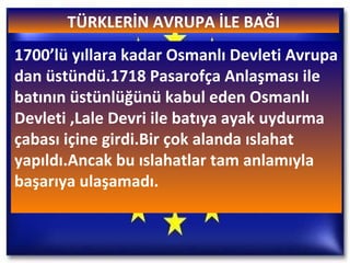 TÜRKLERİN AVRUPA İLE BAĞI 1700’lü yıllara kadar Osmanlı Devleti Avrupa dan üstündü.1718 Pasarofça Anlaşması ile batının üstünlüğünü kabul eden Osmanlı Devleti ,Lale Devri ile batıya ayak uydurma çabası içine girdi.Bir çok alanda ıslahat yapıldı.Ancak bu ıslahatlar tam anlamıyla başarıya ulaşamadı. 