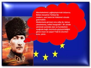 Memleketimizi çağdaşlaştırmak istiyoruz. Bütün mesaimiz Türkiye'de modern, yani batılı bir hükümet vücuda getirmektir. Medeniyete girmeyi arzu edip de, batıya yönelmemiş, millet hangisidir?  Bir yönde yürümek azminde olan ve hareketinin ayağında bağlı zincirlerle güçleştirildiğini gören insan ne yapar? Tabi ki zincirleri kırar, yürür. 