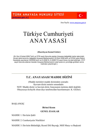 TÜRK ANAYASA HUKUKU SİTESİ
[anayasa.gen.tr]

                                                                  Ana Sayfa: www.anayasa.gen.tr




               Türkiye Cumhuriyeti
                 ANAYASASI
                                  (Hazırlayan Kemal Gözler)

 (En Son 9 Şubat 2008 Tarih ve 5735 sayılı Kanunla yapılan Anayasa değişikliği metne işlenmiştir.
 Ancak daha sonra bu değişiklik Anayasa Mahkemesinin 22 Ekim 2008 tarih ve 27032 sayılı Resmi
 Gazetede yayınlanan 5/6/2008 tarih ve E.2008/16, K.2008/116 sayılı Kararı ile iptal edilmiştir. 5737
  sayılı Kanunla eklenen ibareler Anayasa Mahkemesinin iptal kararının yürürlüğe girdikten sonra
                                      metinden çıkarılmıştır.)




                   T.C. ANAYASASI MADDE DİZİNİ
                (Madde metinleri madde dizininden sonradır.
                      Kavram dizini metnin sonundadır.
      NOT: Madde dizini ve kavram dizin Anayasanın metnine dahil değildir.
      Okuyucuya kolaylık olsun diye tarafımızdan hazırlanmıştır. K. Gözler).




BAŞLANGIÇ
                                         Birinci Kısım
                                       GENEL ESASLAR
MADDE 1: Devletin Şekli

MADDE 2: Cumhuriyetin Nitelikleri

MADDE 3: Devletin Bütünlüğü, Resmî Dili Bayrağı, Millî Marşı ve Başkenti
 