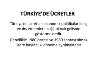 TÜRKİYE’DE ÜCRETLER 
Türkiye’de ücretler, ekonomik politikalar ile iç 
ve dış etmenlere bağlı olarak gelişme 
göstermektedir. 
Genellikle 1980 öncesi ve 1980 sonrası olmak 
üzere başlıca iki döneme ayrılmaktadır. 
 