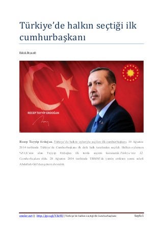 ennler.net || http://goo.gl/YXz9lJ | Türkiye’de halkın seçtiği ilk Cumhurbaşkanı Sayfa 1
Turkiye’de halkın seçtiği ilk
cumhurbaşkanı
Haluk Beyazab
Recep Tayyip Erdoğan, Türkiye’de halkın oylarıyla seçilen ilk cumhurbaşkanı. 10 Ağustos
2014 tarihinde Türkiye’de Cumhurbaşkanı ilk defa halk tarafından seçildi. Halkın oylarının
%51,8’sini alan Tayyip Erdoğan ilk turda seçimi kazanarak Türkiye’nin 12.
Cumhurbaşkanı oldu. 28 Ağustos 2014 tarihinde TBMM’de yemin ettikten sonra selefi
Abdullah Gül’den görevi devraldı.
 
