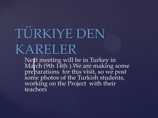 TÜRKIYE DEN
KARELER

Next meeting will be in Turkey in
March (9th 14th ).We are making some
preparations for this visit, so we post
some photos of the Turkish students,
working on the Project with their
teachers.

{

 