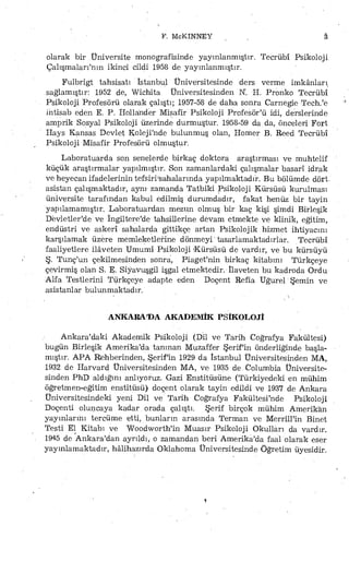 F. McKINNEY â
olarak bir Üniversite monografisinde yayınlanmıştır, Tecrübî Psikoloji
Çalışmalarının ikinci cildi 1958 de yayınlanmıştır.
Fulbrigt tahsisatı İstanbul Üniversitesinde ders verme imkânları
sağlamıştır: 1952 de, Wichita Üniversitesinden K. H. Pronko Tecrübî
Psikoloji Profesörü olarak çalıştı; 1957-58 de daha sonra Carnegie Tech.'e
intisab eden E. P. Hollander Misafir Psikoloji Profesör'ü idi, derslerinde
amprik Sosyal Psikoloji üzerinde durmuştur. 1958-59 da da, Önceleri Fort
Hays Kansas Devlet Koleji'nde bulunmuş olan, Homer B. Reed Tecrübî
Psikoloji Misafir Profesörü olmuştur.
Laboratuarda son senelerde birkaç doktora araştırması ve muhtelif
küçük araştırmalar yapılmıştır. .Son zamanlardaki çalışmalar basarı idrak
ve heyecan ifadelerinin tefsirrSahalarında yapılmaktadır. Bu bölümde dört.
asistan çalışmaktadır, aynı- zamanda Tatbiki Psikoloji Kürsüsü kurulması
üniversite tarafından kabul edilmiş durumdadır, fakat henüz bir tayin
yapılamamıştır. Laboratuardan mezun olmuş bir kaç kişi şimdi Birleşik
Devletler'de ve ingiltere'de tahsillerine devam etmekte, ve klinik, eğitim,
endüstri ve askerî sahalarda gittikçe artan Psikolojik hizmet ihtiyacını
karşılamak üzere memleketlerine dönmeyi' tasarlamaktadırlar. Tecrübî
faaliyetlere ilâveten Umumî Psikoloji (Kürsüsü de vardır, ve bu kürsüyü
Ş. Tunç'un çekilmesinden sonra, Piaget'nin birkaç kitabını Turkçeye
çevirmiş olan S. E, Siyavuşgil işgal etmektedir. İlaveten bü kadroda Ordu
Alfa Testlerini Türkçeye adapte eden Doçent Refia Uğurel Şemin ve
asistanlar bulunmaktadır.
ANKARA'DA AKADEMİK PSİKOLOJİ
Ankara'daki Akademik Psikoloji (Dil ve Tarih Coğrafya Fakültesi)
bugün Birleşik Amerika'da tanınan Muzaffer Şerifin önderliğinde başla­
mıştır. APA Rehberinden, Şerifin 1929 da İstanbul Üniversitesinden MA,
1932 de Harvard Üniversitesinden MA, ve 1935 de. Columbia Üniversite­
sinden PhD aldığını anlıyoruz. Gazi Enstitüsüne (Türkiyedeki en mühim
öğretmen-eğitim enstitüsü) doçent olarak tayin edildi ve 1937 de Ankara
Üniversitesindeki yeni Dil ve Tarih Coğrafya Fakültesfnde Psikoloji
Doçenti oluncaya kadar orada çalıştı. Şerif birçok mühim Amerikan
yayınlarını tercüme etti, bunların arasında Terman ve MerrüTin Binet
Testi El Kitabı ve Woodworth'in Muasır Psikoloji Okulları da vardır.
İ945 de Ankara'dan ayrıldı, o zamandan beri Amerika'da faal olarak eser
yayınlamaktadır, hâlihazırda Oklahoma Üniversitesinde Öğretim üyesidir.
 