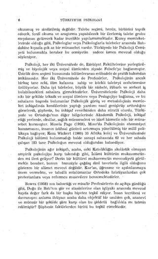 6 TÜRKİYE'DE PSİKOLOJİ
okunmuş ve sindirilmiş değildir. Talebe seçimi, henüz, birbirini teşvik
edecek, ferdî okuma ve araştırma yapabilecek bir ilerlemiş talebe grubu
meydanan getirecek kadar incelikle yapılamamaktadır. Kuzey memleket­
lerinde olduğu gibi, Psikologlar veya Psikologlarla talebeler arasında Batı-
dakine kıyasla çok az bir münasebet vardır. Türkiyede bir Psikoloji Cemi­
yeti bulunmakla beraber bu Gemiyetin sadece ismen mevcud olduğu
söyleniyor.
Psikoloji, her iki Üniversitede de, Edebiyat Fakültelerine yerleştiril­
miş ve biyolojik veya sosyal ilimlerden ziyade Felsefe'ye bağlanmıştır.
Üstelik ders seçimi hususunda bölümlerarası mübadele de pratik bakımdan
imkânsızdır. Her iki Üniversitede de Profesörler, Psikolojinin ancak
birkaç tane zeki, ilim kafasına sahip ve istekli talebeyi cezhetmesine
üzülüyorlar. Daha iyi talebeler, büyük bir nisbete, itibarlı ve serbest iş
bulabilecekleri sahalara girmektedirler. Üniversitelerde Psikoloji daha
sıkı bir şekilde teknik ve sosyal ilimlere veya Pedagojiye bağlansa, ve bu
sahaların başında bulunanlar Psikolojik görüş ve metodolojinin memle­
ket inkişafında kendilerinin yaptığı yardımı nasıl genişletip arttırdığını
görselerdi, şüphesiz, bu inkişaf evvelkinden daha süratli olurdu. Türki­
yede ve Ortadoğu'nun diğer bölgelerinde Akademik Psikoloji, inkişaf
etiği yerlerde, okullar, sağlık müesseseleri ve idarî hizmetle sıkı bir müna­
sebet kurmuştur. Mesela Page (1959), Mısır'da Psikolojinin ehemmiyet
kazanmasını, insanın istihsal gücünü artırmaya yöneltilmiş bir millî poli­
tikaya bağlıyor; Keza Wickert (1960) 33 Afrika kolej ve Üniversitesinde
Psikoloji bölümü bulunmadığı halde sanayi sahasında 62 ve her sahada
çalışan 183 tane Psikologun mevcud olduğundan bahsediyor.
Psikolojinin ağır inkişafı, acaba, eski Katolikliğin skolâstik olmayan
ampirik psikolojiye karşı takındığı gibi, îslâmi kültürün mukavemetin­
den mi ileri geliyor? Derin bir kültürel mukavemetin mevcudiyeti görül­
mekle beraber, bunun hususiyle çağdaş dinî tavırlarla ilgili olduğunu
gösteren bir alâmet mevcut değildir. Kur'an, öğrenme ve aydınlanmaya
önem vermekte, ve tahsilli müslümanlar Ortodoks hristiy ani ardan çok
Protestanlara veya reformcu musevilere benzemektedirler. •
Bowra (1958) nm bahsetiği ve misafir Profesörlerin de açıkça gördüğü
gibi, Doğu ile. Batı'nm şiir ve atasözlerine olan iştiyakı arasında mevcud
kayda değer fark da bir başka hipotez teşkil ediyor. İnsan tecrübesi ve
davranışını anlama ihtiyacı acaba daha objektif bir usulden çok, ananevi
ve müessir bir şekilde şiire karşı olan bu şiddetli bağlılıkla mı tatmin
edilmiştir? Şüphesiz faktörlerden birini bu teşkil etmektedir,
 