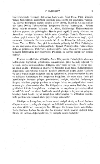 F. McKINNEY 9
Üniversitesinde verec,eği doktorayı hazırlayan Fred Frey, Türk Yüksek
Tahsil Gençliğinin kıymetleri üzerinde geniş çapta bir araştırma yapmış­
tır. Sosyal Teknisyen olarak çalışan Betty Shvey, İstanbul Kız Kolejinde
bir «Ana Okulu Teknisyenleri Yetiştirme Kursu» kurmuştur. Robert
Kolej müdür muavini bulunan A. Ailen, Kaliforniya Üniversitesinde
doktora yapmış bir psikologdur. Henüz yeni teşekkül etmiş bulunan, ve
Amerikan terbiye sistemini takib eden Ortadoğu Teknik Üniversitesi,
sadece geçici zaman için Fulbright'la gelen ilim adamlarını, değil, ayni
zamanda, Kolombia Üniversitesinde M. A. ve İllinois'de doktora yapan
Hasan Tan ve Mithat Enç gibi Amerikada yetişmiş iki Türk Psikologu­
nu da kadrosuna almış bulunmaktadır. Sosyal Teknisyenlik, Psikolojiden
daha az gelişmiştir. Psikiyatri, psikoterapiye fazla ehemmiyet vermeden,
bilhassa İstanbul'da ilerlemektedir. Psikoloji ile henüz pratik bir teması
yoktur.
Prothra ve «Mielikian (1955)'m Arab Dünyasında Psikolojinin durumu
hakkındaki teşhisleri; şehirleşme, sanayileşme, kitle halinde istihsal ve
tevezzü, sosyal müesseselerde değişme, okur-yazar sayısını ve nüfus başı­
na millî geliri - Psikolojik anlayış ve tekniğin daha fazla kullanılmasını
gerektiren faaliyetlerin hepsini - gittikçe arttırmaya doğru giden Türkiye
ve böyle bütün diğer milletler için de söylenebilir. Bu memleketler Batıya
ve bilhassa Amerikaya bol araştırma bulguları, bir veya daha fazla yıl
kendileriyle beraber çalışan profesörleri, hariçte, tahsilini ilerletmeye
ihtiyacı olanlara yaptığı yardım ve nihayet kitap ve periyodikleri temin
maksadıyla yönelmektedirler. Bu ihtiyaçlara cevap veren Batılılar, içine
girdikleri kültür kompleksini anlayarak ve meydana getirebilecekleri
terakkimin nev'i ve sürati hakkında realist görüşlere dayanarak çalışma­
lıdırlar: Aksi halde, hayal kırıklığına uğrayacaklar ve gittikleri memle­
kete yardım için harcadıkları gayret boşa çıkacaktır.
Türkiye ve komşuları, asırlarca evvel inkişaf etmiş ve kendi halkını
dünyanın sabırlı, anlayışlı, duygulu ve kültürlü vatandaşları olarak besle­
miş olan kültürleri vasıtasiyîe Batı Dünyası ile teması temin edebilirler.
Kalbi Doğuda, kafası Batıda olan bu muhitte' Batılı kıymet sistemi daha
itinalı bir tartma, değerlendirme, ve inkişafa zemin bulabilir.
 