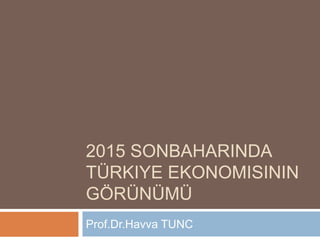 2015 SONBAHARINDA
TÜRKIYE EKONOMISININ
GÖRÜNÜMÜ
Prof.Dr.Havva TUNC
 