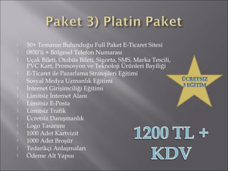  50+ Temanın Bulunduğu Full Paket E-Ticaret Sitesi 
 0850’li + Bölgesel Telefon Numarası 
 Uçak Bileti, Otobüs Bileti, Sigorta, SMS, Marka Tescili, 
PVC Kart, Promosyon ve Teknoloji Ürünleri Bayiliği 
 E-Ticaret ile Pazarlama Stratejileri Eğitimi 
 Sosyal Medya Uzmanlık Eğitimi 
 İnternet Girişimciliği Eğitimi 
 Limitsiz İnternet Alanı 
 Limitsiz E-Posta 
 Limitsiz Trafik 
 Ücretsiz Danışmanlık 
 Logo Tasarımı 
 1000 Adet Kartvizit 
 1000 Adet Broşür 
 Tedarikçi Anlaşmaları 
 Ödeme Alt Yapısı 
 
