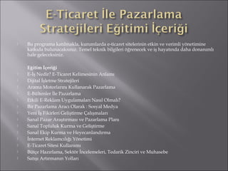  Bu programa katılmakla, kurumlarda e-ticaret sitelerinin etkin ve verimli yönetimine 
katkıda bulunacaksınız. Temel teknik bilgileri öğrenecek ve iş hayatında daha donanımlı 
hale geleceksiniz. 
Eğitim İçeriği 
 E-İş Nedir? E-Ticaret Kelimesinin Anlamı 
 Dijital İşletme Stratejileri 
 Arama Motorlarını Kullanarak Pazarlama 
 E-Bültenler İle Pazarlama 
 Etkili E-Reklam Uygulamaları Nasıl Olmalı? 
 Bir Pazarlama Aracı Olarak : Sosyal Medya 
 Yeni İş Fikirleri Geliştirme Çalışmaları 
 Sanal Pazar Araştırması ve Pazarlama Planı 
 Sanal Topluluk Kurma ve Geliştirme 
 Sanal Ekip Kurma ve Heyecanlandırma 
 İnternet Reklamcılığı Yönetimi 
 E-Ticaret Sitesi Kullanımı 
 Bütçe Hazırlama, Sektör İncelemeleri, Tedarik Zinciri ve Muhasebe 
 Satışı Artırmanın Yolları 
 