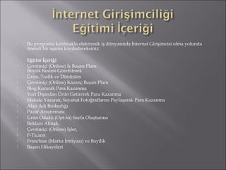  Bu programa katılmakla elektronik iş dünyasında İnternet Girişimcisi olma yolunda 
önemli bir aşama kaydedeceksiniz. 
Eğitim İçeriği 
 Çevrimiçi (Online) İş Başarı Planı 
Büyük Resimi Görebilmek 
 Ürün, Trafik ve Dönüşüm 
 Çevrimiçi (Online) Kazanç Başarı Planı 
 Blog Kurarak Para Kazanma 
 Yurt Dışından Ürün Getirerek Para Kazanma 
 Makale Yazarak, Seyahat Fotoğraflarını Paylaşarak Para Kazanma 
 Alan Adı Brokerlığı 
 Pazar Araştırması 
 Ürün Odaklı (Opt-in) Sayfa Oluşturma 
 Reklam Almak, 
 Çevrimiçi (Online) İşler, 
 F-Ticaret 
 Franchise (Marka İmtiyazı) ve Bayilik 
 Başarı Hikayeleri 
 