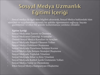  Sosyal medya ile ilgili tüm bilgileri aktararak, Sosyal Medya hakkındaki tüm 
süreçleri ve uygulamaları ayrıntılı bir şekilde öğrenmenizi sağlayıp, hayata 
geçirmenize ve etkin bir şekilde kullanmanıza yardımcı olmaktır. 
Eğitim İçeriği 
 Sosyal Medyanın Tanımı ve Önemini 
 Sosyal Medyanın Getirdiği Avantajlar 
 Önemli Sosyal Medya Kanalları ve Araçları 
 Sosyal Medyada Başarılı Olmanın Yolları 
 Sosyal Medya Politikası Oluşturma 
 Sosyal Medyada Pazarlama İletişimi Kurma 
 Sosyal Medya İçin İletişim Stratejisi Oluşturma 
 Sosyal Medyada Topluluk Yönetimi 
 Sosyal Medyada İtibar ve Kriz Yönetimi 
 Sosyal Medyada Kaliteli İçerik Üretmenin Yolları 
 Sosyal Medya Takip ve Ölçümleme 
 Etkin Sosyal Medya Kampanyası Oluşturma 
 
