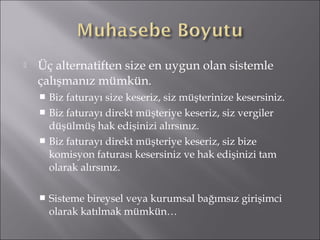  Üç alternatiften size en uygun olan sistemle 
çalışmanız mümkün. 
 Biz faturayı size keseriz, siz müşterinize kesersiniz. 
 Biz faturayı direkt müşteriye keseriz, siz vergiler 
düşülmüş hak edişinizi alırsınız. 
 Biz faturayı direkt müşteriye keseriz, siz bize 
komisyon faturası kesersiniz ve hak edişinizi tam 
olarak alırsınız. 
 Sisteme bireysel veya kurumsal bağımsız girişimci 
olarak katılmak mümkün… 
