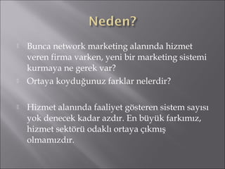  Bunca network marketing alanında hizmet 
veren firma varken, yeni bir marketing sistemi 
kurmaya ne gerek var? 
 Ortaya koyduğunuz farklar nelerdir? 
 Hizmet alanında faaliyet gösteren sistem sayısı 
yok denecek kadar azdır. En büyük farkımız, 
hizmet sektörü odaklı ortaya çıkmış 
olmamızdır. 
 