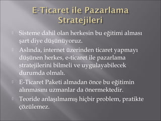  Sisteme dahil olan herkesin bu eğitimi alması 
şart diye düşünüyoruz. 
 Aslında, internet üzerinden ticaret yapmayı 
düşünen herkes, e-ticaret ile pazarlama 
stratejilerini bilmeli ve uygulayabilecek 
durumda olmalı. 
 E-Ticaret Paketi almadan önce bu eğitimin 
alınmasını uzmanlar da önermektedir. 
 Teoride anlaşılmamış hiçbir problem, pratikte 
çözülemez. 
 