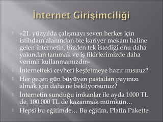  «21. yüzyılda çalışmayı seven herkes için 
istihdam alanından öte kariyer mekanı haline 
gelen internetin, bizden tek istediği onu daha 
yakından tanımak ve iş fikirlerimizde daha 
verimli kullanmamızdır» 
 İnternetteki cevheri keşfetmeye hazır mısınız? 
 Her geçen gün büyüyen pastadan payınızı 
almak için daha ne bekliyorsunuz? 
 İnternetin sunduğu imkanlar ile ayda 1000 TL 
de, 100.000 TL de kazanmak mümkün… 
 Hepsi bu eğitimde… Bu eğitim, Platin Pakette 
 