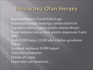  Kurumsallığınızı Temsil Eden Logo 
 Kurumsal kimliğin başlangıç noktası Kartvizit 
 Yaptığınız işleri en güzel şekilde anlatan Broşür 
 Hedef kitlenize sizi en hızlı şekilde ulaştıracak Toplu 
SMS 
 Ayda 2.000 kişiye, 12.000 adet e-bülten gönderimi 
imkanı 
 Facebook sayfanıza 10.000 beğeni 
 Tedarikçi anlaşmaları 
 Ödeme alt yapısı 
 Hepsi sizin için tasarlandı… 
 