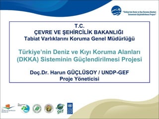 T.C.
ÇEVRE VE ŞEHİRCİLİK BAKANLIĞI
Tabiat Varlıklarını Koruma Genel Müdürlüğü
Türkiye’nin Deniz ve Kıyı Koruma Alanları
(DKKA) Sisteminin Güçlendirilmesi Projesi
Doç.Dr. Harun GÜÇLÜSOY / UNDP-GEF
Proje Yöneticisi
T.C.
ÇEVRE VE ŞEHİRCİLİK BAKANLIĞI
Tabiat Varlıklarını Koruma Genel Müdürlüğü
Türkiye’nin Deniz ve Kıyı Koruma Alanları
(DKKA) Sisteminin Güçlendirilmesi Projesi
Doç.Dr. Harun GÜÇLÜSOY / UNDP-GEF
Proje Yöneticisi
 