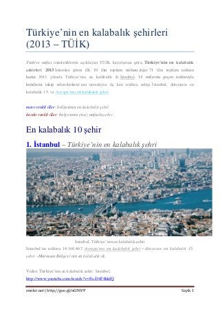 Türkiye’nin en kalabalık şehirleri (2013 – TÜİK) 
Türkiye nüfus istatistiklerini açıklayan TÜİK kayıtlarına göre, Türkiye’nin en kalabalık şehirleri 2013 listesine giren ilk 10 ilin toplam nüfusu diğer 71 ilin toplam nüfusu kadar. 2013 yılında Türkiye’nin en kalabalık ili İstanbul, 14 milyonu geçen nüfusuyla kendisini takip eden Ankara‘nın neredeyse üç katı nüfusa sahip. İstanbul, dünyanın en kalabalık 15. ve Avrupa’nın en kalabalık şehri. 
mavi renkli iller: bölgesinin en kalabalık şehri bordo renkli iller: bölgesinin en az nüfuslu şehri 
En kalabalık 10 şehir 
1. İstanbul – Türkiye’nin en kalabalık şehri 
İstanbul, Türkiye’nin en kalabalık şehri 
İstanbul’un nüfusu 14.160.467. Avrupa’nın en kalabalık şehri – dünyanın en kalabalık 15. şehri –Marmara Bölgesi’nin en kalabalık ili, 
Video: Türkiye’nin en kalabalık şehri: İstanbul, http://www.youtube.com/watch?v=Fa-D4F4hkfQ 
ennler.net | http://goo.gl/nGF6VP Sayfa 1 
 