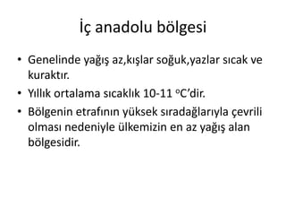 İç anadolu bölgesi
• Genelinde yağış az,kışlar soğuk,yazlar sıcak ve
  kuraktır.
• Yıllık ortalama sıcaklık 10-11 oC’dir.
• Bölgenin etrafının yüksek sıradağlarıyla çevrili
  olması nedeniyle ülkemizin en az yağış alan
  bölgesidir.
 