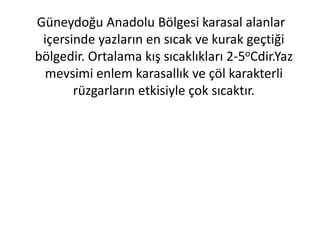 Güneydoğu Anadolu Bölgesi karasal alanlar
 içersinde yazların en sıcak ve kurak geçtiği
bölgedir. Ortalama kış sıcaklıkları 2-5oCdir.Yaz
 mevsimi enlem karasallık ve çöl karakterli
       rüzgarların etkisiyle çok sıcaktır.
 