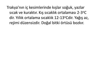 Trakya’nın iç kesimlerinde kışlar soğuk, yazlar
  sıcak ve kuraktır. Kış sıcaklık ortalaması 2-3oC
  dir. Yıllık ortalama sıcaklık 12-13oCdir. Yağış az,
  rejimi düzensizdir. Doğal bitki örtüsü bozkır.
 