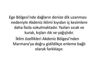 Ege Bölgesi’nde dağların denize dik uzanması
 nedeniyle Akdeniz iklimi kıyıdan iç kesimlere
   daha fazla sokulmaktadır. Yazları sıcak ve
         kurak, kışları ılık ve yağışlıdır.
    İklim özellikleri Akdeniz Bölgesi’nden
  Marmara’ya doğru gidildikçe enleme bağlı
                 olarak farklılaşır.
 