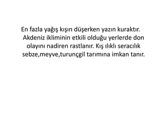 En fazla yağış kışın düşerken yazın kuraktır.
 Akdeniz ikliminin etkili olduğu yerlerde don
  olayını nadiren rastlanır. Kış ılıklı seracılık
sebze,meyve,turunçgil tarımına imkan tanır.
 