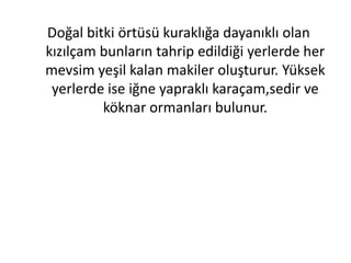 Doğal bitki örtüsü kuraklığa dayanıklı olan
kızılçam bunların tahrip edildiği yerlerde her
mevsim yeşil kalan makiler oluşturur. Yüksek
 yerlerde ise iğne yapraklı karaçam,sedir ve
         köknar ormanları bulunur.
 