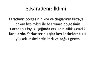 3.Karadeniz İklimi
Karadeniz bölgesinin kıyı ve dağlarının kuzeye
    bakan kesimleri ile Marmara bölgesinin
 Karadeniz kıyı kuşağında etkilidir. Yıllık sıcaklık
farkı azdır. Yazlar serin kışlar kıyı kesimlerde ılık
    yüksek kesimlerde karlı ve soğuk geçer.
 