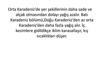 Orta Karadeniz’de yer şekillerinin daha sade ve
    alçak olmasından dolayı yağış azalır. Batı
 Karadeniz bölümü,Doğu Karadeniz’den az orta
      Karadeniz’den daha fazla yağış alır. İç
    kesimlere gidildikçe iklim karasallaşır, kış
                sıcaklıkları düşer.
 