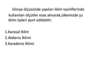 Dünya ölçüsünde yapılan iklim tasniflerinde
  kullanılan ölçütler esas alınarak,ülkemizde şu
  iklim tipleri ayırt edilebilir:

1.Karasal İklim
2.Akdeniz İklimi
3.Karadeniz İklimi
 