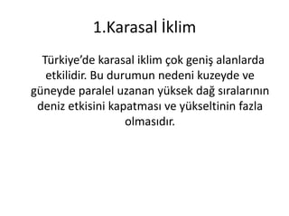 1.Karasal İklim
  Türkiye’de karasal iklim çok geniş alanlarda
   etkilidir. Bu durumun nedeni kuzeyde ve
güneyde paralel uzanan yüksek dağ sıralarının
 deniz etkisini kapatması ve yükseltinin fazla
                    olmasıdır.
 