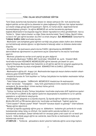 TÜRK-İSLAM DEVLETLERİNDE EĞİTİM
Türk-İslam devletlerinde Karahanlılar dönemi bir dönüm noktasıdır.İlk türk devletlerinde
dağınık şekilde verilen eğitim bu dönemde bir plana bağlanmıştır.Eğitimin tüm toplum kesimleri
için önemli olduğu görüşü ağırlık kazanmıştır. Eğitim, bir bütün olarak değerlendirilerek
kurumsallaşmaya gitmiştir. Ve eğitim MEDRESE adı verilen kurumlarda yapılmaya
başlandı.Medreselerin kuruluşunda Uygurlar dönemi tapınaklarının etkisi görülmektedir. Ayrıca
Türkler’in İslam’ı kabul etmeleri ve diğer İslam devletlerindeki “Darü’l-Hikme, Beytü’l-hikme
ve Daru’l-ilm” gibi eğitim kurumları da etkili ve örnek olmuştur. İLK MEDRESESİ Semerkant’ta
TABGAÇ BUĞRA HAN tarafından kuruldu.
· Medreseler cami,kütüphane,genel eğitimin verildiği oda,çalışma odaları,halkın ders dinlemek
için katılabileceği salonlar,öğrenci ve öğretmenlerin kalacağı odalar ve dinlenme alanlarından
oluşurdu.
· Karahanlılar’ da medresenin yöneticilerine FAKİH; öğretmenlerine MÜDERRİS
denirdi.Medrese öğretmeninin ve yönetiminin seçimi Semerkant’ta ilim meclisi tarafından
yapılırdı.
· Medrese çalışanlarına verilen ücret yaptığı işe göre değişirdi.
· İlk Selçuklu Medresesi TUĞRUL BEY tarafından NİŞABUR’ da açıldı. Nizamü’l-Mülk
tarafından kurulan NİZAMİYE MEDRESELERİ eğitim alanında çok önemli bir yere
sahiptir.Nizamiye Medreseleri’nde Hukuk,Din ve dil eğitimi ağırlıklı bir program uygulanıyordu.
· Tıp eğitimi hastane-tıp okulu niteliğindeki BİMARİSTAN ve DARU’L-ŞİFA’larda
verilmekteydi.
· Medreselerin eğitim dili Arapça ’ydı. Medreselerden başarıyla mezun olanlara meslek ruhsatı
anlamına gelen İCAZETNAME verilirdi.
· Anadolu’da kurulan ilk Türk beylikleri ve Türkiye Selçukluları’nın kurdukları medreseler külliye
niteliğindeydi.
· Tokat Niksar’da yapılan YAĞBASAN MEDRESESİ Anadolu’nun ilk medresesidir.
· Mısır’ da kutulan Tolunoğulları inanç farkı gözetmeksizin bilim insanlarına büyük önem
vermişlerdi. Bu durum Mısır’ı bilimin merkezi haline getirdi.
YAYGIN EĞİTİM-AHİLİK
· Türkiye tarihinde ilk defa Türkiye Selçukluları tarafından oluşturulan AHİ teşkilatının üyeleri
USTA-KALFA ve ÇIRAK idi.Bu teşkilat üyelerinin dayanışmalarını,mesleklerini iyi bir şekilde
yapmalarını ve eğitimlerini amaçlıyordu.
· Ahilikte eğitim işbaşında ve iş dışında oluyordu. İş dışında eğitim teşkilatın zaviyelerinde
MUALLİM AHİ ve PİR denilen öğreticiler tarafından verilmekteydi. Teşkilat üyelerine :
* Dinin esasları* Okuma-yazma* Ahlak* Temizlik* Kurumun düzeni ve geleneği * Silah kullanımı
*Beden eğitimi öğretilirdi.
· Ahiliğin iş başında uyguladığı eğitim çarşı ve dükkanların bedesten gibi yerlerde bir arada
bulunmasından dolayı kolay ve etkiliydi. Her meslek sahibi yanında mutlaka bir çırak
bulundurmak zorundaydı. Zanaat dalında belli bir seviyeye gelen çırak icazet alır ve kendi işini
kurardı.· Halka dönük yaygın eğitim ise camilerde, mescitlerde ve medreselerin halka açık
bölümlerinde verilirdi.
ATABEYLİK : Türklerde şehzadelere devlet yönetimi hakkında eğitim veren bilge kişilere
2
 