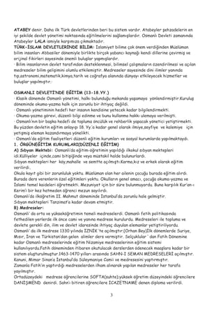ATABEY denir. Daha ilk Türk devletlerinden beri bu sistem vardır. Atabeyler şehzadelerin en
iyi şekilde devlet yönetimi noktasında eğitilmelerini sağlamışlardır. Osmanlı Devleti zamanında
Atabeyler LALA ismiyle karşımıza çıkmaktadır.
TÜRK-İSLAM DEVLETLERİNDE BİLİM: İslamiyet bilime çok önem verdiğinden Müslüman
bilim insanları Abbasiler dönemiyle birlikte birçok yabancı kaynağı kendi dillerine çevirmiş ve
orijinal fikirleri sayesinde önemli buluşlar yapmışlardır.
· Bilim insanlarının devlet tarafından desteklenmesi, bilimsel çalışmaların özendirilmesi ve açılan
medreseler bilim gelişimini olumlu etkilemiştir. Medreseler sayesinde dini ilimler yanında
tıp,astronomi,matematik,kimya,tarih ve coğrafya alanında dünyayı etkileyecek hizmetler ve
buluşlar yapılmıştır.·
OSMANLI DEVLETİ’NDE EĞİTİM (13-18.YY.)
· Klasik dönemde Osmanlı yönetimi, halkı bulunduğu mekanda yaşamaya yönlendirmiştir.Kuruluş
döneminde okuma-yazma halk için zorunlu bir ihtiyaç değildi.
· Osmanlı yönetiminin hedefi her insanın kendisine yetecek kadar bilgilendirmekti.
· Okuma-yazma görevi, düzenli bilgi edinme ve bunu kullanma hakkı ulemaya verilmişti.
· Osmanlı’nın bir başka hedefi de topluma öncülük ve rehberlik yapacak yönetici yetiştirmekti.
Bu yüzden devletin eğitim anlayışı 18. Yy.’a kadar genel olarak ilmiye,seyfiye ve kalemiye için
yetişmiş eleman kazandırmaya yönelikti.
· Osmanlı’da eğitim faaliyetleri düzenli eğitim kurumları ve sosyal kurumlarda yapılmaktaydı.
1. ÖRGÜNEĞİTİM KURUMLARI(DÜZENLİ EĞİTİM)
A) Sıbyan Mektebi: Osmanlı’da eğitim-öğretimin yapıldığı ilkokul sıbyan mektepleri
idi.Külliyeler içinde,cami bitişiğinde veya müstakil halde bulunurlardı.
Sıbyan mektepleri her köy,mahalle ve semtte açılmıştı.Karma,kız ve erkek olarak eğitim
verilirdi.
Okula kayıt gibi bir zorunluluk yoktu. Müslüman olan her ailenin çocuğu burada eğitim alırdı.
Burada ders verenlerin özel eğitimleri yoktu. Okulların genel amacı, çocuğa okuma-yazma ve
İslami temel kaideleri öğretmekti. Mezuniyet için bir süre bulunmuyordu. Buna karşılık Kur’an-ı
Kerim’i bir kez hatmeden öğrenci mezun sayılırdı.
Osmanlı’da ilköğretim II. Mahmut döneminde İstanbul’da zorunlu hale gelmiştir.
Sıbyan mektepleri Tanzimat’a kadar devam etmiştir.
B) Medreseler:
Osmanlı’ da orta ve yükseköğretimin temeli medreselerdi. Osmanlı fetih politikasında
fethedilen yerlerde ilk önce cami ve yanına medrese kurulurdu. Medreseleri ile topluma ve
devlete gerekli din, ilim ve devlet idaresinde ihtiyaç duyulan elemanlar yetiştiriliyordu.
Osmanlı’ da ilk medrese 1330 yılında İZNİK ’te açılmıştır.(Orhan Bey)İlk dönemlerde Suriye,
Mısır, İran ve Türkistan’dan gelen alimler ders vermiştir. Selçuklular ’ dan Fatih Dönemine
kadar Osmanlı medreselerinde eğitim Nizamiye medreselerinin eğitim sistemi
kullanılıyordu.Fatih döneminden itibaren okutulacak derslerden ödenecek maaşlara kadar bir
sistem oluşturulmuştur.1463-1470 yılları arasında SAHN-I SEMAN MEDRESELERİ açılmıştır.
Kanuni, Mimar Sinan’a İstanbul’da Süleymaniye Camii ve medresesini yaptırmıştır.
Zamanla Fatih’in yaptırdığı medreselerden ilham alınarak yapılan medreseler her tarafa
yayılmıştır.
Ortadüzeydeki medrese öğrencilerine SOFTA(suhte);yüksek öğretim düzeyindeki öğrencilere
DANİŞMEND denirdi. Sahn’ı bitiren öğrencilere İCAZETNAME denen diploma verilirdi.
3
 