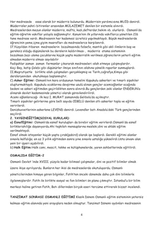 Her medresede esas olarak bir müderris bulunurdu. Müderrisin yardımcısına MUİD denirdi.
Müderrisler,sahn’ı bitirenler arasından MÜLAZEMET denilen bir sistemle alınırdı.
Medreselerden mezun olanlar müderris, müftü, kadı,defterdar,hekim vb. olurlardı. Osmanlı’da
eğitim-öğretim vakıflar yoluyla sağlanmıştır. Kanuni’nin ilk yıllarında vakıflarca yönetilen 216
tane medrese vardı. Medresenin her kademesi ücretsiz yapılmaktaydı. Büyük medreselerde
öğrencinin yeme,içme,giyim masrafları da medreselerce karşılanırdı.
17.Yüzyıldan itibaren medreselerin bozulmasında felsefe, mantık gibi akli ilimlerin boş ve
gereksiz olduğu düşünülerek bu derslerin kaldırılması , müderris atama sisteminin
bozulması,bazı ulema çocuklarına küçük yaşta müderrislik verilmesi,öğrencilerin yeterli eğitim
almadan müderris olması sayılabilir
Padişahlar zaman zaman fermanlar çıkararak medreseleri ıslah etmeye çalışmışlardır.
Koçi Bey, katip Çelebi gibi düşünürler ilmiye sınıfının ıslahına yönelik raporlar sunmuşlardı.
II.Meşrutiyetle birlikte ıslah çalışmaları gerçekleşmiş ve Tarih,coğrafya,Kimya gibi
dersleryeniden okutulmaya başlanmıştır.
C) Asker Eğitimi: Osmanlı’nın kara ordusunun temelini Kapukulu askerleri ve tımarlı sipahiler
oluşturmaktaydı. Kapukulu ocaklarına devşirme usulü alınan gençler acemioğlanlar ocağında
bedeni ve askeri eğitimden geçirildikten sonra alınırdı.Bu gençlerden zeki olanlar ENDERUN’a
alınarak devlet kademesinde yönetici olarak görevlendirilirdi.
Acemi oğlanlarocağı ilk kez I. MURAT zamanında Gelibolu’da açılmıştır.
Tımarlı sipahiler gelirlerine göre belli sayıda CEBELÜ denilen atlı askerler topla ve eğitim
veririlerdi.
Denizkuvvetlerinin askerlene LEVEND denirdi. Levendler batı Anadolu’daki Türk gençlerinden
seçilirdi.
2. YAYGINEĞİTİM(SOSYAL KURULAR):
a) EsnafEğitimi: Osmanlı’da esnaf kuruluşları da birebir eğitim verirlerdi.Osmanlı’da esnaf
birlikleriahiliğe dayanıyordu.Ahi teşkilatı mensuplarına mesleki,dini ve ahlaki eğitim
verilmekteydi.
Esnaf olmak isteyenler küçük yaşta çırak(şakird) olarak işe başlardı. Gerekli eğitimi alanlar
sınavla kalfalığa; en az 3 yıllık eğitimden sonra yine sınavla ustalığa yükselirdi.Usta ünvanı alan
yeni bir işyeri açabilirdi.
b) Halk Eğitim:Halk cami, mescit, tekke ve kütüphanelerde, yaren sohbetlerinde eğitilirdi.
OSMALIDA EĞİTİM-2
Osmanlı Devlet ‘inde XVIII. yüzyıla kadar bilimsel çalışmalar, dini ve pozitif bilimler olmak
üzere ikiye ayrılıyordu. Bunların her ikisi de medreselerde okutuluyordu. Osmanlı
yöneticilerinden himaye gören bilginler, Fatih’ten önceki dönemde daha çok dini bilimlerle
ilgilenmişlerdir. Fatih ile birlikte sosyal ve fen bilimleri ön plana çıkmıştır. İstanbul’u bir bilim
merkezi haline getiren Fatih, Batı dillerinden birçok eseri tercüme ettirerek bizzat incelendi.
TANZİMAT SONRASI OSMANLI EĞİTİMİ Klasik Dönem Osmanlı eğitim sisteminin yetersiz
kalması eğitim alanında yeni arayışlara neden olmuştur. Tanzimat Dönemi aydınları medresenin
4
 