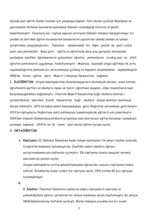 dışında yeni eğitim düzeni kurmak için çalışmaya başladı. Yeni okullar açılarak Müslüman ve
gayrimüslim herkesin buralarda aydınlanıp Osmanlı vatandaşlığı bilincine erişmesi
hedeflenmiştir. Tanzimatçılar, rüştiye sayısını artırarak Osmanlı tebasını kaynaştırmayı; bir
yandan da batı’daki eğitim kurumlarının benzerlerini açarak her alanda eleman ve uzman
yetiştirmeyi amaçlamışlardır. Tanzimat dönemindeki bir diğer yenilik de usul-i cedid
(yeni usul,yöntem)dir. Buna göre eğitim ve öğretimde ders araç gereçleri konusunda
yenileşme, özellikle öğretmenlerin geleneksel öğretim yöntemlerini bırakıp yeni ve etkili
öğretim yöntemlerini uygulaması hedeflenmiştir. Medrese dışındaki örgün eğitimde ilk, orta
veyükseköğretim şeklinde bir derecelemeye gidilmiş ve kapsamlı düzenlemeler düşünülmüştür.
1856’da bütün eğitim işleri Maarif-i Umumiye Nezaretine bağlandı.
1. İLKÖĞRETİM Sıbyan mekteplerinde düzenlemeyapılara okutulacak dersler, sınav sistemi,
öğretmenlik şartları ve okulların inşası ve tamiri, öğretmen maaşları, diğer masrafların nasıl
karşılanacağıhükme bağlanmıştır. Yönetimi Maarif Nezaretine bağlı okullara mekteb-i
iptidai(ilkokul) denirken Evkaf Nezaretine bağlı okullara sıbyan mektebi denilmeye
devam edilmiştir. 1876’da kabul edilen kanunuesasiye göre ilköğretim zorunluhale getirilmiştir.
1913’te rüştiyelerin ilköğretime dahil edilmesiyle bumekteplerde eğitim 6 yıla çıkarılmıştır.
1910’dan itibaren Osmanlıdaazınlıkların girişimiyle özel okul öncesi eğitim kurumları (anaokulu)
açılmaya başlandı. 1914’te ise ilk resmi okul öncesi eğitim kurumu açıldı.
2. ORTAÖĞRETİM
A. Rüştiyeler:II. Mahmut Dönemine kadar sıbyan mektepleri ilk askeri okullar arasında
biröğretim kademesi bulunmuyordu. Özellikle askeri okullara öğrenci
yetiştirmekamacıyla rüştiyeler açılmıştır. İlk rüştiyenin olumlu sonuçlar vermesi
üzerinehızla yenileri açıldı.
Sıbyan mekteplerini bitirip şehadetnamealan öğrenciler sınavsız rüştiyelere kabul
edilirdi. İstanbul’da kızlar içinbir kız rüştiyesi açıldı. 1910 yılında 80 kız rüştiyesi
bulunmaktaydı.
B.
B. İdadiler:Tanzimat Döneminin sonlarına doğru rüştiyelerin üzerinde ve
yüksekokullara öğrenci yetiştiren bir okulun bulunması sorun oluşturmuştu. Bu amaçla
1868’deGalatasaray Sultanisi açılmıştı. Bütün tebaanın çocuklarının bir arada
5
 