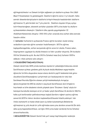 eğitimgörebilmeleri ve Osmanlı birliğini sağlamak için idadilerin açılması fikri,1869
Maarif Nizamnamesi ile gündemegeldi. İdadilerin öğretim süreci 3 yıl olacaktı. Daha
sonraki dönemlerderüştiyelerin idadilerle birleştirilmesiyle kasabalardaki idadilerin
eğitimsüreci 5, şehirlerdeki ise 7 yıla çıkarıldı. İdadilere duyulan ihtiyaç açıkça
belirtilmesinerağmen, ekonomik zorluklar yüzünden 1873 yılına kadar bu okulların
açılmasımümkün olmamıştır. İdadilerin ülke çapında yaygınlaşmaları II
AbdülhamitDöneminde olmuştur. 1910-1913 yılları arasında önce sultani daha sonrada
liseadını aldılar.
C. Sultaniler:Sultanilerin açılmasında Fransız eğitim kurumları model alınmış
veidadilerin üzerinde eğitim vermeleri hedeflenmiştir. 1873’te eğitime
başlayanDarüşşafaka, sultani seviyesinde eğitim veren bir okuldu. Fransız asker,
liseprogramını uygulayan bu okulda kimsesiz ve fakir çocuklar okuyordu. İlk kızidadisi
1911’de İstanbul’da açıldı. Bu okul 1913’te İstanbul insas (kız) Sultanisi 1915’te
deBezm-i Alem sultanisi adını almıştır.
3.YÜKSEKÖĞRETİM(DARÜLFÜNUN)
Osmanlı devleti’nde 1845 yılında medrese dışında bir yükseköğretimkurumu olarak
Darülfünunun açılması gündeme geldi.Açılacak okulda Müslüman vegayrimüslim
öğrenciler birlikte okuyacakve mezun olunca devletin çeşitli kademelerinde görev
alacaklardı.Darülfünunaöğrenci yetiştirmek için lisedüzeyinde bir okul olan
Darülmaarifkuruldu.Öğretim elemanı yetiştirmekmaksadıyla Avrupa’ya
öğrencilergönderildi.1851’de okulların veaçılacak Darülfünunun ders kitaplarını
hazırlamak ve bilim akademisi olarak çalışmak üzere ‘’Encümen-i Daniş’’ adıyla bir
komisyon kuruldu.Bu komisyon on bir yıl kadar çalıştı.Darülfünun ilk derslerini 1863’te
halka açık konferanslar şeklindevermeye başladı.Derslere rağmet azalınca eğitime
sonverildi.1870’te tekrar derslere başlananDarülfünunda felsefe,edebiyat; tabi
ilimler,matematik ve hukuk olmak üzere üç bölüm bulunmaktaydı.Bölümlerde
eğitimsüresi üç yıldı.Ancak bir yıllık eğitimden sonra yine derslere araverildi.İki defa
daha açılıp kapananDarülfünun, varılığını 1933 yılına kadar sürdürdü.Yerine İstanbul
üniversitesikuruldu.
4.MESLEKİEĞİTİM Osmanlı Devleti’nde yerli sanayi kapitülasyonlar nedeniyle
6
 
