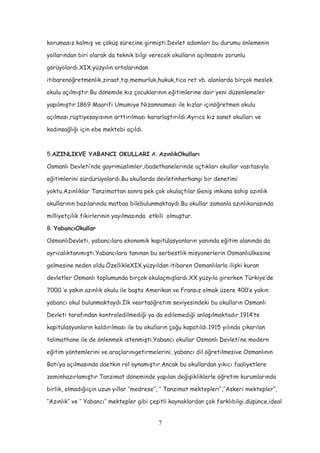 korumasız kalmış ve çöküş sürecine girmişti.Devlet adamları bu durumu önlemenin
yollarından biri olarak da teknik bilgi verecek okulların açılmasını zorunlu
görüyolardı.XIX.yüzyılın ortalarından
itibarenöğretmenlik,ziraat,tıp,memurluk,hukuk,tica ret vb. alanlarda birçok meslek
okulu açılmıştır.Bu dönemde kız çocuklarının eğitimlerine dair yeni düzenlemeler
yapılmıştır.1869 Maarifi Umumiye Nizamnamesi ile kızlar içinöğretmen okulu
açılması,rüştiyesayısının arttırılması kararlaştırıldı.Ayrıca kız sanat okulları ve
kadınsağlığı için ebe mektebi açıldı.
5.AZINLIKVE YABANCI OKULLARI A. AzınlıkOkulları
Osmanlı Devleti’nde gayrimüslimler,ibadethanelerinde açtıkları okullar vasıtasıyla
eğitimlerini sürdürüyolardı.Bu okullarda devletinherhangi bir denetimi
yoktu.Azınlıklar Tanzimattan sonra pek çok okulaçtılar.Geniş imkana sahip azınlık
okullarının bazılarında matbaa bilebulunmaktaydı.Bu okullar zamanla azınlıkarasında
milliyetçilik fikirlerinin yayılmasında etkili olmuştur.
B. YabancıOkullar
OsmanlıDevleti, yabancılara ekonomik kapitülasyonların yanında eğitim alanında da
ayrıcalıktanımıştı.Yabancılara tanınan bu serbestlik misyonerlerin Osmanlıülkesine
gelmesine neden oldu.ÖzellikleXIX.yüzyıldan itibaren Osmanlılarla ilişki kuran
devletler Osmanlı toplumunda birçok okulaçmışlardı.XX.yüzyıla girerken Türkiye’de
7000 ‘e yakın azınlık okulu ile başta Amerikan ve Fransız olmak üzere 400’e yakın
yabancı okul bulunmaktaydı.İlk veortaöğretim seviyesindeki bu okulların Osmanlı
Devleti tarafından kontroledilmediği ya da edilemediği anlaşılmaktadır.1914’te
kapitülasyonların kaldırılması ile bu okulların çoğu kapatıldı.1915 yılında çıkarılan
talimathane ile de önlenmek istenmişti.Yabancı okullar Osmanlı Devleti’ne modern
eğitim yöntemlerini ve araçlarınıgetirmelerini, yabancı dil öğretilmesive Osmanlının
Batı’ya açılmasında daetkin rol oynamıştır.Ancak bu okullardan yıkıcı faaliyetlere
zeminhazırlamıştır.Tanzimat döneminde yapılan değişikliklerle öğretim kurumlarında
birlik, olmadığıiçin uzun yıllar ‘’medrese’’, ‘’ Tanzimat mektepleri’’,‘’Askeri mektepler’’,
‘’Azınlık’’ ve ‘’ Yabancı’’ mektepler gibi çeşitli kaynaklardan çok farklıbilgi,düşünce,ideal
7
 