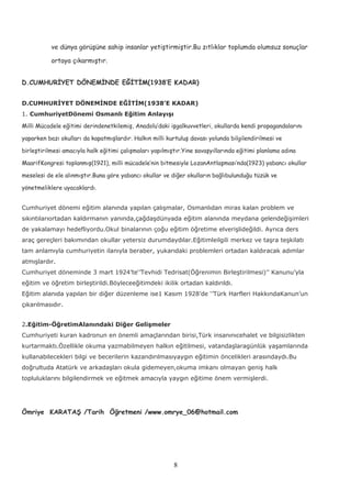 ve dünya görüşüne sahip insanlar yetiştirmiştir.Bu zıtlıklar toplumda olumsuz sonuçlar
ortaya çıkarmıştır.
D.CUMHURİYET DÖNEMİNDE EĞİTİM(1938’E KADAR)
D.CUMHURİYET DÖNEMİNDE EĞİTİM(1938’E KADAR)
1. CumhuriyetDönemi Osmanlı Eğitim Anlayışı
Milli Mücadele eğitimi derindenetkilemiş, Anadolu’daki işgalkuvvetleri, okullarda kendi propagandalarını
yaparken bazı okulları da kapatmışlardır. Halkın milli kurtuluş davası yolunda bilgilendirilmesi ve
birleştirilmesi amacıyla halk eğitimi çalışmaları yapılmıştır.Yine savaşyıllarında eğitimi planlama adına
MaarifKongresi toplanmış(1921), milli mücadele’nin bitmesiyle LozanAntlaşması’nda(1923) yabancı okullar
meselesi de ele alınmıştır.Buna göre yabancı okullar ve diğer okulların bağlıbulunduğu tüzük ve
yönetmeliklere uyacaklardı.
Cumhuriyet dönemi eğitim alanında yapılan çalışmalar, Osmanlıdan miras kalan problem ve
sıkıntılarıortadan kaldırmanın yanında,çağdaşdünyada eğitim alanında meydana gelendeğişimleri
de yakalamayı hedefliyordu.Okul binalarının çoğu eğitim öğretime elverişlideğildi. Ayrıca ders
araç gereçleri bakımından okullar yetersiz durumdaydılar.Eğitimleilgili merkez ve taşra teşkilatı
tam anlamıyla cumhuriyetin ilanıyla beraber, yukarıdaki problemleri ortadan kaldıracak adımlar
atmışlardır.
Cumhuriyet döneminde 3 mart 1924’te‘’Tevhidi Tedrisat(Öğrenimin Birleştirilmesi)’’ Kanunu’yla
eğitim ve öğretim birleştirildi.Böyleceeğitimdeki ikilik ortadan kaldırıldı.
Eğitim alanıda yapılan bir diğer düzenleme ise1 Kasım 1928’de ‘’Türk Harfleri HakkındaKanun’un
çıkarılmasıdır.
2.Eğitim-ÖğretimAlanındaki Diğer Gelişmeler
Cumhuriyeti kuran kadronun en önemli amaçlarından birisi,Türk insanınıcehalet ve bilgisizlikten
kurtarmaktı.Özellikle okuma yazmabilmeyen halkın eğitilmesi, vatandaşlaragünlük yaşamlarında
kullanabilecekleri bilgi ve becerilerin kazandırılmasıyaygın eğitimin öncelikleri arasındaydı.Bu
doğrultuda Atatürk ve arkadaşları okula gidemeyen,okuma imkanı olmayan geniş halk
topluluklarını bilgilendirmek ve eğitmek amacıyla yaygın eğitime önem vermişlerdi.
Ömriye KARATAŞ /Tarih Öğretmeni /www.omrye_06@hotmail.com
8
 