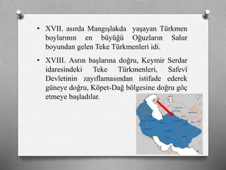 • XVII. asırda Mangışlakda yaşayan Türkmen
boylarının en büyüğü Oğuzların Salur
boyundan gelen Teke ü쳾Աi idi.
• XVIII. Asrın başlarına doğru, Keymir Serdar
idaresindeki Teke ü쳾Աi, Safevî
Devletinin zayıflamasından istifade ederek
güneye doğru, Köpet-Dağ bölgesine doğru göç
etmeye başladılar.
 