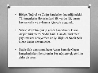 • Bölge, Tuğrul ve Çağrı kardeşler önderliğindeki
ü쳾Աin Horasandaki ilk yurdu idi, tarım
hayvancılık ve avlanma için çok uygundu.
• Safevî devletini yıkıp kendi hanedanını kuran
Avşar Türkmen'i Nadir Kulu Han da Türkmen
yayılmasını önleyemez ve iyi ilişkiler Nadir Şah
ölene kadar devam eder.
• Nadir Şah dan sonra hem Avşar hem de Gacar
hanedanlıkları ile sorunlar baş göstererek gerilim
daha da artar.
 