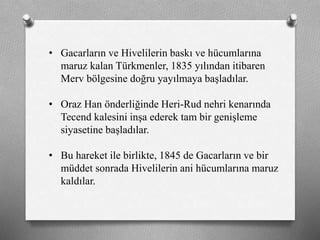 • Gacarların ve Hivelilerin baskı ve hücumlarına
maruz kalan ü쳾Ա, 1835 yılından itibaren
Merv bölgesine doğru yayılmaya başladılar.
• Oraz Han önderliğinde Heri-Rud nehri kenarında
Tecend kalesini inşa ederek tam bir genişleme
siyasetine başladılar.
• Bu hareket ile birlikte, 1845 de Gacarların ve bir
müddet sonrada Hivelilerin ani hücumlarına maruz
kaldılar.
 
